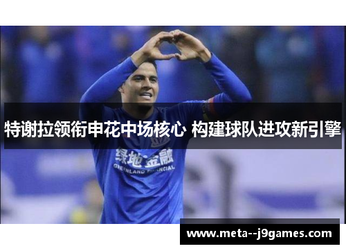特谢拉领衔申花中场核心 构建球队进攻新引擎 特谢拉领衔申花中场核心 构建球队进攻新引擎